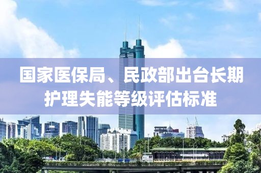 國(guó)家醫(yī)保局、民政部出臺(tái)長(zhǎng)期護(hù)理失能等級(jí)評(píng)估標(biāo)準(zhǔn)