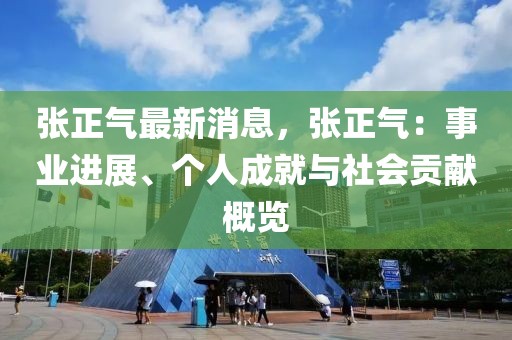 張正氣最新消息，張正氣：事業(yè)進(jìn)展、個(gè)人成就與社會貢獻(xiàn)概覽
