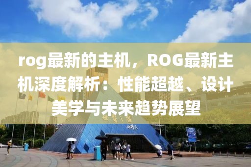 rog最新的主機，ROG最新主機深度解析：性能超越、設計美學與未來趨勢展望