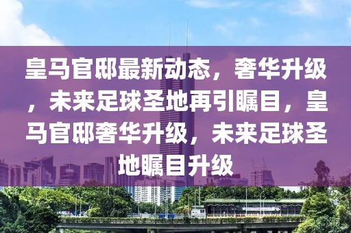 皇馬官邸最新動態(tài)，奢華升級，未來足球圣地再引矚目，皇馬官邸奢華升級，未來足球圣地矚目升級