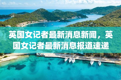 英國女記者最新消息新聞，英國女記者最新消息報道速遞