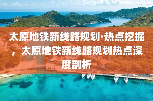 太原地鐵新線路規(guī)劃·熱點(diǎn)挖掘，太原地鐵新線路規(guī)劃熱點(diǎn)深度剖析