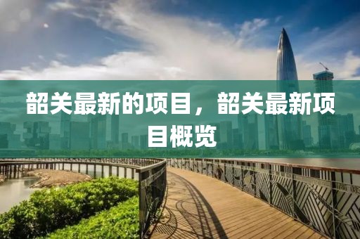 韶關(guān)最新的項目，韶關(guān)最新項目概覽