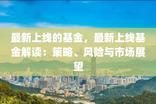 最新上線的基金，最新上線基金解讀：策略、風(fēng)險(xiǎn)與市場(chǎng)展望