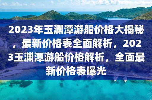 2023年玉淵潭游船價(jià)格大揭秘，最新價(jià)格表全面解析，2023玉淵潭游船價(jià)格解析，全面最新價(jià)格表曝光