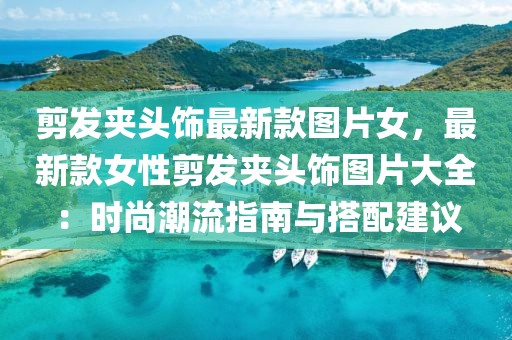 剪發(fā)夾頭飾最新款圖片女，最新款女性剪發(fā)夾頭飾圖片大全：時尚潮流指南與搭配建議