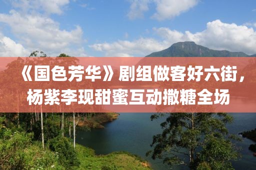 《國色芳華》劇組做客好六街，楊紫李現(xiàn)甜蜜互動撒糖全場