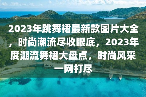 2023年跳舞裙最新款圖片大全，時(shí)尚潮流盡收眼底，2023年度潮流舞裙大盤點(diǎn)，時(shí)尚風(fēng)采一網(wǎng)打盡