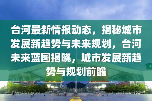 臺(tái)河最新情報(bào)動(dòng)態(tài)，揭秘城市發(fā)展新趨勢與未來規(guī)劃，臺(tái)河未來藍(lán)圖揭曉，城市發(fā)展新趨勢與規(guī)劃前瞻