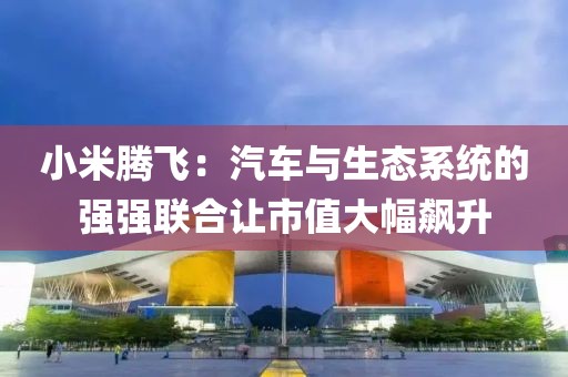 小米騰飛：汽車(chē)與生態(tài)系統(tǒng)的強(qiáng)強(qiáng)聯(lián)合讓市值大幅飆升