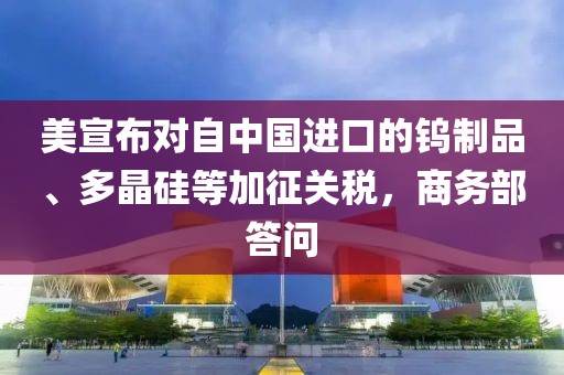 美宣布對自中國進(jìn)口的鎢制品、多晶硅等加征關(guān)稅，商務(wù)部答問