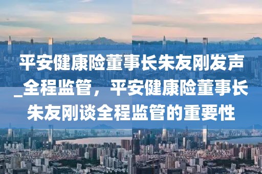 平安健康險(xiǎn)董事長(zhǎng)朱友剛發(fā)聲_全程監(jiān)管，平安健康險(xiǎn)董事長(zhǎng)朱友剛談全程監(jiān)管的重要性