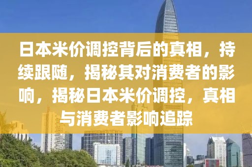 日本米價(jià)調(diào)控背后的真相，持續(xù)跟隨，揭秘其對消費(fèi)者的影響，揭秘日本米價(jià)調(diào)控，真相與消費(fèi)者影響追蹤