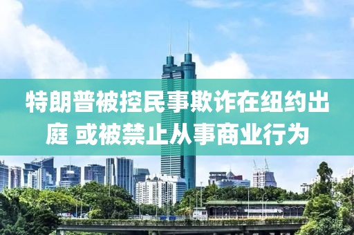 特朗普被控民事欺詐在紐約出庭 或被禁止從事商業(yè)行為