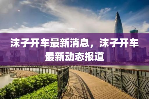 沫子開車最新消息，沫子開車最新動態(tài)報道