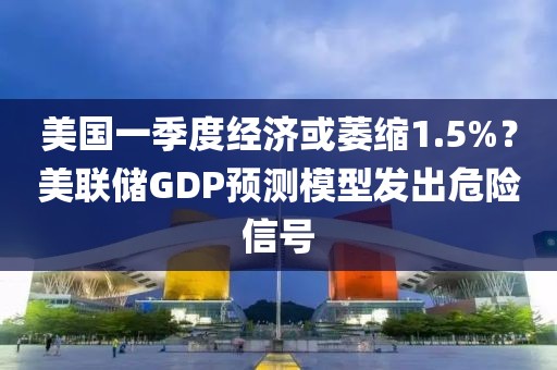 美國一季度經(jīng)濟或萎縮1.5%？美聯(lián)儲GDP預測模型發(fā)出危險信號