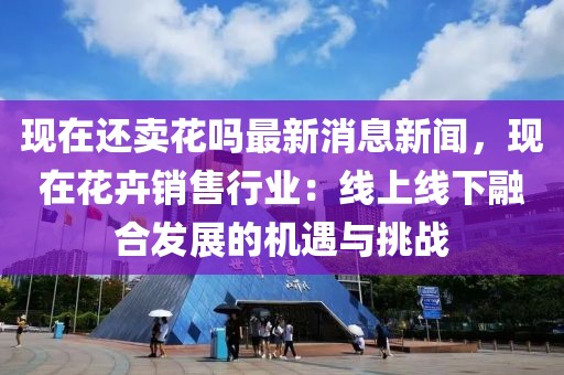 現(xiàn)在還賣花嗎最新消息新聞，現(xiàn)在花卉銷售行業(yè)：線上線下融合發(fā)展的機(jī)遇與挑戰(zhàn)