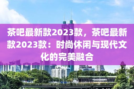 茶吧最新款2023款，茶吧最新款2023款：時(shí)尚休閑與現(xiàn)代文化的完美融合