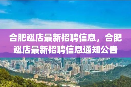 合肥巡店最新招聘信息，合肥巡店最新招聘信息通知公告