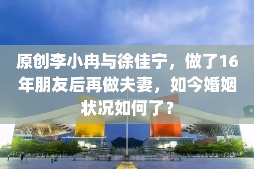 原創(chuàng)李小冉與徐佳寧，做了16年朋友后再做夫妻，如今婚姻狀況如何了？