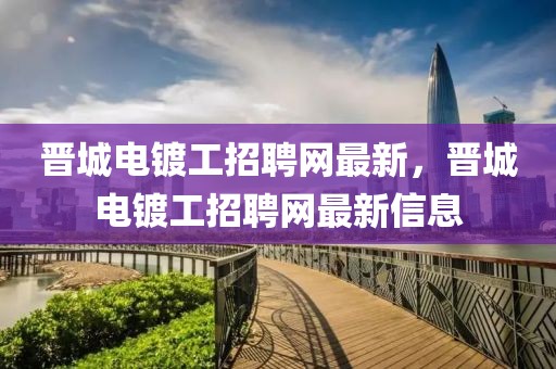 晉城電鍍工招聘網(wǎng)最新，晉城電鍍工招聘網(wǎng)最新信息