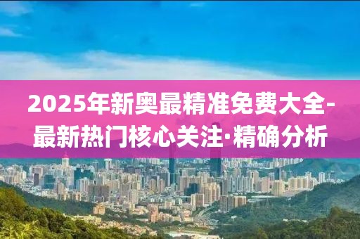 2025年新奧最精準(zhǔn)免費(fèi)大全-最新熱門(mén)核心關(guān)注·精確分析