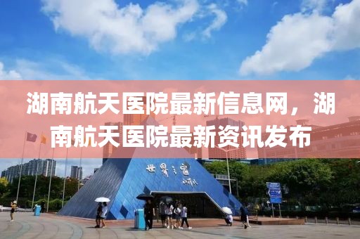 湖南航天醫(yī)院最新信息網(wǎng)，湖南航天醫(yī)院最新資訊發(fā)布