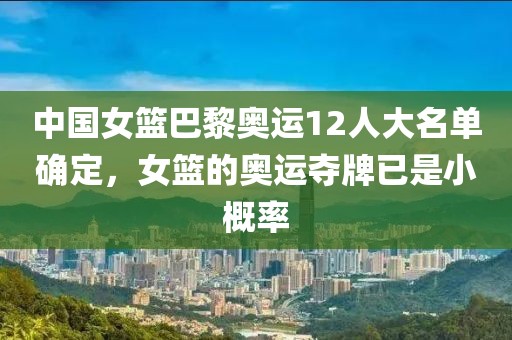 中國女籃巴黎奧運12人大名單確定，女籃的奧運奪牌已是小概率