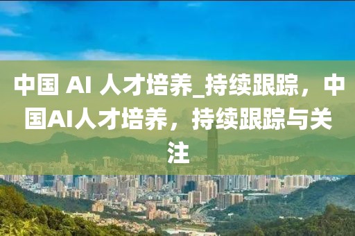 中國(guó) AI 人才培養(yǎng)_持續(xù)跟蹤，中國(guó)AI人才培養(yǎng)，持續(xù)跟蹤與關(guān)注