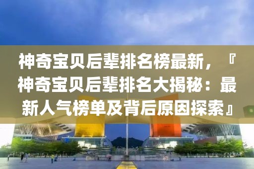 神奇寶貝后輩排名榜最新，『神奇寶貝后輩排名大揭秘：最新人氣榜單及背后原因探索』