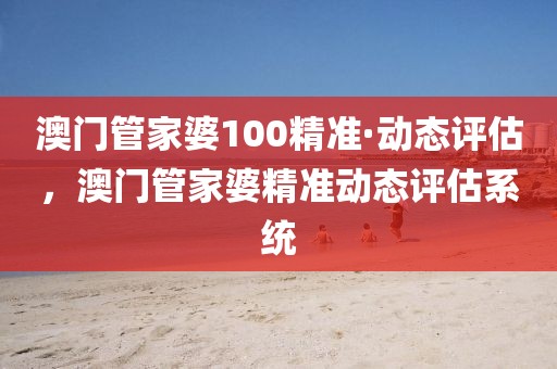澳門管家婆100精準(zhǔn)·動態(tài)評估，澳門管家婆精準(zhǔn)動態(tài)評估系統(tǒng)