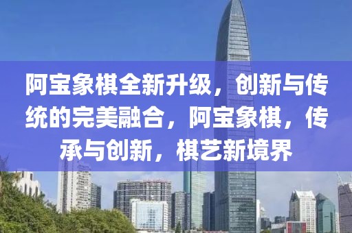 阿寶象棋全新升級(jí)，創(chuàng)新與傳統(tǒng)的完美融合，阿寶象棋，傳承與創(chuàng)新，棋藝新境界