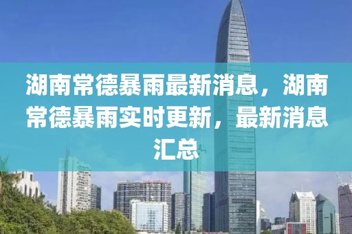 湖南常德暴雨最新消息，湖南常德暴雨實(shí)時更新，最新消息匯總