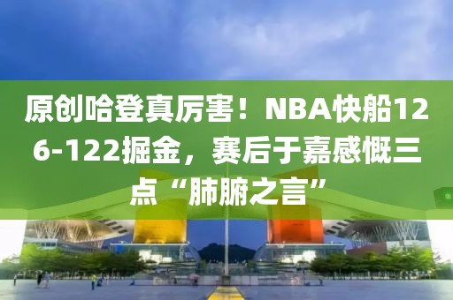 原創(chuàng)哈登真厲害！NBA快船126-122掘金，賽后于嘉感慨三點“肺腑之言”