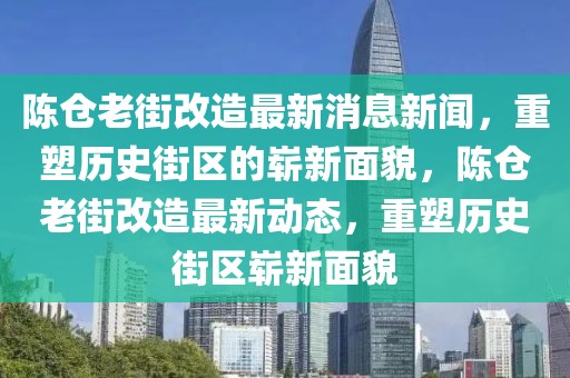 陳倉老街改造最新消息新聞，重塑歷史街區(qū)的嶄新面貌，陳倉老街改造最新動(dòng)態(tài)，重塑歷史街區(qū)嶄新面貌