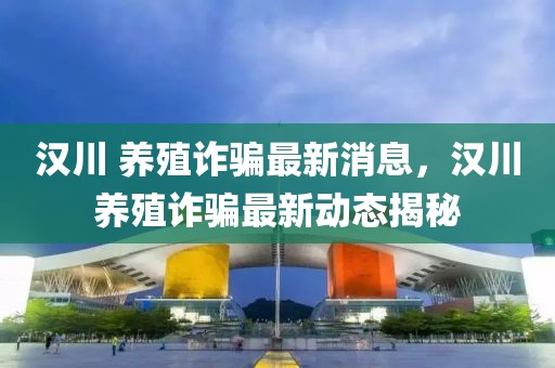 漢川 養(yǎng)殖詐騙最新消息，漢川養(yǎng)殖詐騙最新動態(tài)揭秘