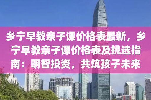 鄉(xiāng)寧早教親子課價(jià)格表最新，鄉(xiāng)寧早教親子課價(jià)格表及挑選指南：明智投資，共筑孩子未來(lái)