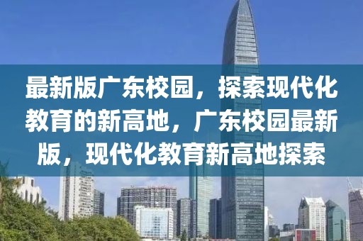 最新版廣東校園，探索現(xiàn)代化教育的新高地，廣東校園最新版，現(xiàn)代化教育新高地探索