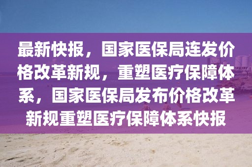 最新快報，國家醫(yī)保局連發(fā)價格改革新規(guī)，重塑醫(yī)療保障體系，國家醫(yī)保局發(fā)布價格改革新規(guī)重塑醫(yī)療保障體系快報