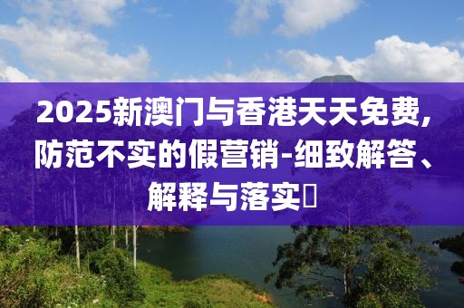 2025新澳門與香港天天免費(fèi),防范不實的假營銷-細(xì)致解答、解釋與落實?