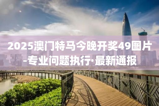 2025澳門特馬今晚開獎49圖片-專業(yè)問題執(zhí)行·最新通報