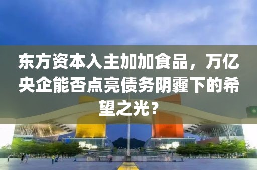 東方資本入主加加食品，萬(wàn)億央企能否點(diǎn)亮債務(wù)陰霾下的希望之光？
