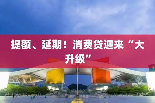提額、延期！消費(fèi)貸迎來“大升級(jí)”