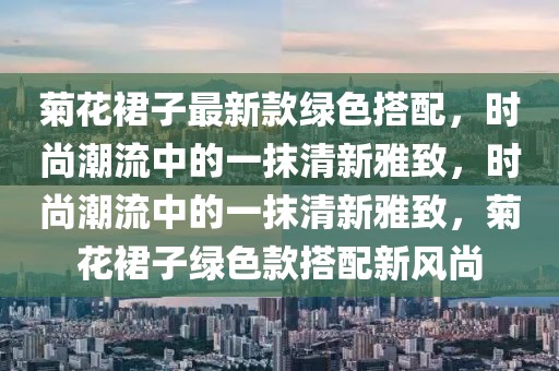 菊花裙子最新款綠色搭配，時(shí)尚潮流中的一抹清新雅致，時(shí)尚潮流中的一抹清新雅致，菊花裙子綠色款搭配新風(fēng)尚