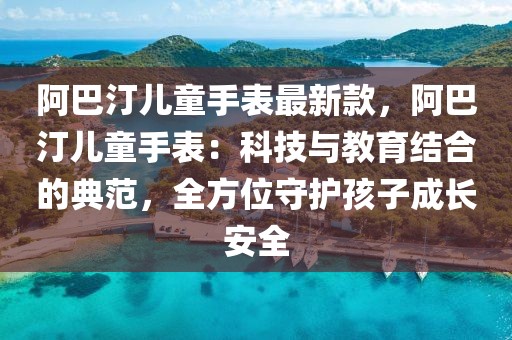 阿巴汀兒童手表最新款，阿巴汀兒童手表：科技與教育結(jié)合的典范，全方位守護孩子成長安全