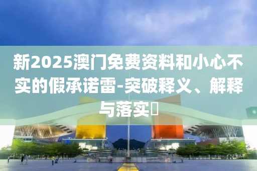 新2025澳門免費(fèi)資料和小心不實(shí)的假承諾雷-突破釋義、解釋與落實(shí)?
