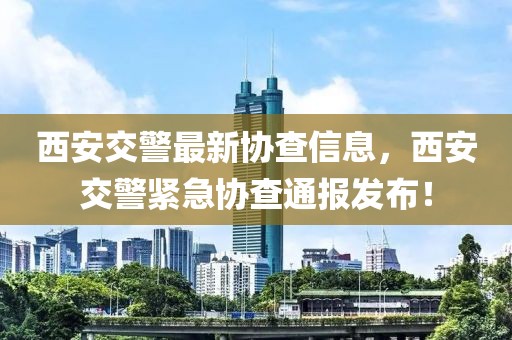 西安交警最新協(xié)查信息，西安交警緊急協(xié)查通報(bào)發(fā)布！