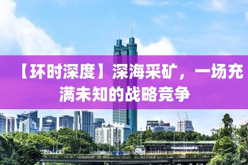 【環(huán)時(shí)深度】深海采礦，一場(chǎng)充滿未知的戰(zhàn)略競爭