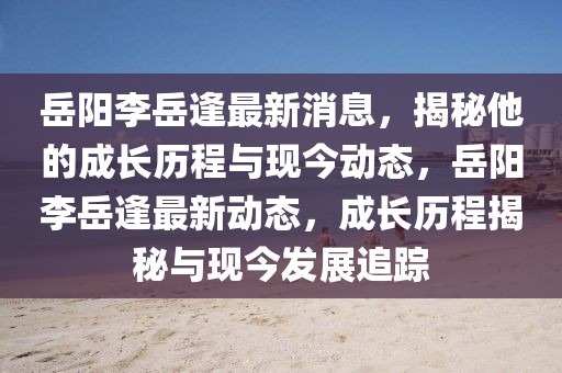 岳陽(yáng)李岳逢最新消息，揭秘他的成長(zhǎng)歷程與現(xiàn)今動(dòng)態(tài)，岳陽(yáng)李岳逢最新動(dòng)態(tài)，成長(zhǎng)歷程揭秘與現(xiàn)今發(fā)展追蹤