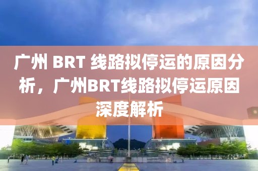 廣州 BRT 線路擬停運(yùn)的原因分析，廣州BRT線路擬停運(yùn)原因深度解析